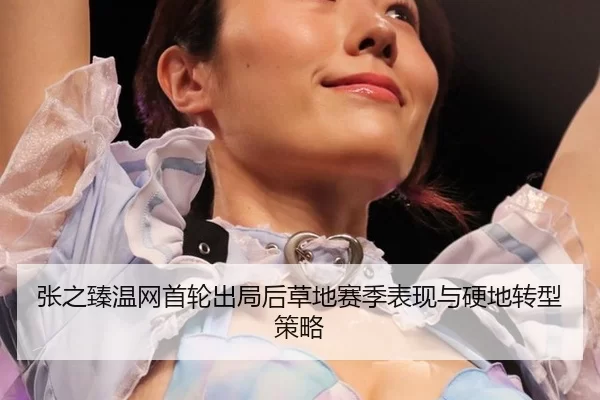 张之臻温网首轮出局后草地赛季表现与硬地转型策略